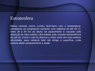 Estratosfera
Nessa camada ocorre curioso fenô meno com a temperatura:
percebe-se um progressivo aumento, com registros de até 50 oC,
entre 30 e 55 km de altura; tal aquecimento é causado pela
absorç ão de raios solares ultravioletas pela camada estratosférica
de ozô nio. Como o ozô nio absorve a maior parte dos raios solares
ultravioleta, essa radiaç ão letal não atinge a superfície, onde
poderia afetar perigosamente a saúde.
 