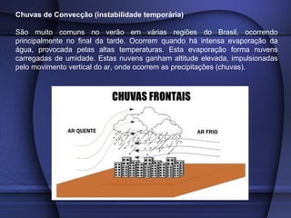 Chuvas de Convecção (instabilidade temporária)
São muito comuns no verão em várias regiões do Brasil, ocorrendo
principalmente no final da tarde. Ocorrem quando há intensa evaporação da
água, provocada pelas altas temperaturas. Esta evaporação forma nuvens
carregadas de umidade. Estas nuvens ganham altitude elevada, impulsionadas
pelo movimento vertical do ar, onde ocorrem as precipitações (chuvas).
 
 
 