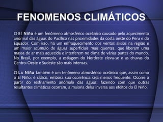 FENOMENOS CLIMÁTICOS
O El Niño é um fenômeno atmosférico oceânico causado pelo aquecimento
anormal das águas do Pacífico nas proximidades da costa oeste do Peru e do
Equador. Com isso, há um enfraquecimento dos ventos alísios na região e
um maior acúmulo de águas superficiais mais quentes, que liberam uma
massa de ar mais aquecida e interferem no clima de várias partes do mundo.
No Brasil, por exemplo, a estiagem do Nordeste eleva-se e as chuvas do
Centro-Oeste e Sudeste são mais intensas.
O La Niña também é um fenômeno atmosférico oceânico que, assim como
o El Niño, é cíclico, embora sua ocorrência seja menos frequente. Ocorre a
partir do resfriamento anômalo das águas, fazendo com que outras
resultantes climáticas ocorram, a maioria delas inversa aos efeitos do El Niño.
 