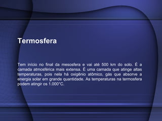 Termosfera
Tem início no final da mesosfera e vai até 500 km do solo. É a
camada atmosférica mais extensa. É uma camada que atinge altas
temperaturas, pois nela há oxigênio atômico, gás que absorve a
energia solar em grande quantidade. As temperaturas na termosfera
podem atingir os 1.000°C.
 