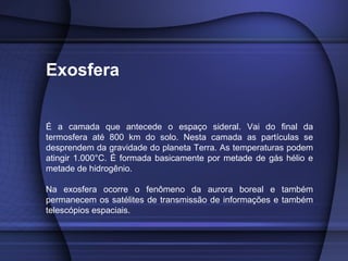 Exosfera
É a camada que antecede o espaço sideral. Vai do final da
termosfera até 800 km do solo. Nesta camada as partículas se
desprendem da gravidade do planeta Terra. As temperaturas podem
atingir 1.000°C. É formada basicamente por metade de gás hélio e
metade de hidrogênio.
Na exosfera ocorre o fenômeno da aurora boreal e também
permanecem os satélites de transmissão de informações e também
telescópios espaciais.
 