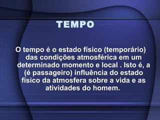 TEMPO
O tempo é o estado físico (temporário)
das condições atmosférica em um
determinado momento e local . Isto é, a
(é passageiro) influência do estado
físico da atmosfera sobre a vida e as
atividades do homem.
 