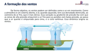 A formação dos ventos
De forma objetiva, os ventos podem ser definidos como o ar em movimento. Como
a atmosfera é um sistema aberto, o ar, quando aquecido, tem sua densidade diminuída, ao
contrário do ar frio, que é mais denso. Essa variação ou gradiente de pressão faz com que
as zonas de alta pressão empurrem o ar frio para as porções com baixa pressão, ao passo
que o ar quente é empurrado para cima, e o ciclo continua. Essa dinâmica origina os
ventos.
 