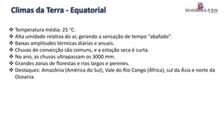 Climas da Terra - Equatorial
 Temperatura média: 25 °C.
 Alta umidade relativa do ar, gerando a sensação de tempo “abafado”.
 Baixas amplitudes térmicas diárias e anuais.
 Chuvas de convecção são comuns, e a estação seca é curta.
 No ano, as chuvas ultrapassam os 3000 mm.
 Grandes zonas de florestas e rios largos e perenes.
 Destaques: Amazônia (América do Sul), Vale do Rio Congo (África), sul da Ásia e norte da
Oceania.
 