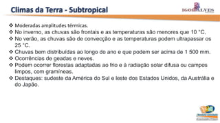 Climas da Terra - Subtropical
 Moderadas amplitudes térmicas.
 No inverno, as chuvas são frontais e as temperaturas são menores que 10 °C.
 No verão, as chuvas são de convecção e as temperaturas podem ultrapassar os
25 °C.
 Chuvas bem distribuídas ao longo do ano e que podem ser acima de 1 500 mm.
 Ocorrências de geadas e neves.
 Podem ocorrer florestas adaptadas ao frio e à radiação solar difusa ou campos
limpos, com gramíneas.
 Destaques: sudeste da América do Sul e leste dos Estados Unidos, da Austrália e
do Japão.
 