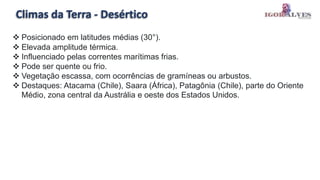 Climas da Terra - Desértico
 Posicionado em latitudes médias (30°).
 Elevada amplitude térmica.
 Influenciado pelas correntes marítimas frias.
 Pode ser quente ou frio.
 Vegetação escassa, com ocorrências de gramíneas ou arbustos.
 Destaques: Atacama (Chile), Saara (África), Patagônia (Chile), parte do Oriente
Médio, zona central da Austrália e oeste dos Estados Unidos.
 