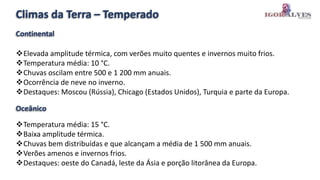 Climas da Terra – Temperado
Elevada amplitude térmica, com verões muito quentes e invernos muito frios.
Temperatura média: 10 °C.
Chuvas oscilam entre 500 e 1 200 mm anuais.
Ocorrência de neve no inverno.
Destaques: Moscou (Rússia), Chicago (Estados Unidos), Turquia e parte da Europa.
Temperatura média: 15 °C.
Baixa amplitude térmica.
Chuvas bem distribuídas e que alcançam a média de 1 500 mm anuais.
Verões amenos e invernos frios.
Destaques: oeste do Canadá, leste da Ásia e porção litorânea da Europa.
Continental
Oceânico
 