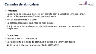Camadas da atmosfera
• Troposfera
• É a camada da atmosfera que está em contato com a superfície terrestre, onde
há vapor d’água e que contém o ar que respiramos.
• Tem altitude entre 8Km a 12Km
• É a camada menos espessa, mas é a mais densa.
• O ar junto ao solo é mais quente, diminuindo de temperatura com a altitude até
atingir -60ºC.
• Estratosfera
• Situa-se entre os 12Km a 50Km
• É aqui que está a camada de ozônio, com pouco ar e sem vapor d’água
• Nesta camada a temperatura aumenta de -60ºC a 0ºC.
 