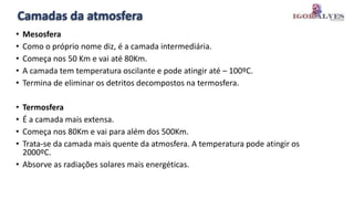 Camadas da atmosfera
• Mesosfera
• Como o próprio nome diz, é a camada intermediária.
• Começa nos 50 Km e vai até 80Km.
• A camada tem temperatura oscilante e pode atingir até – 100ºC.
• Termina de eliminar os detritos decompostos na termosfera.
• Termosfera
• É a camada mais extensa.
• Começa nos 80Km e vai para além dos 500Km.
• Trata-se da camada mais quente da atmosfera. A temperatura pode atingir os
2000ºC.
• Absorve as radiações solares mais energéticas.
 