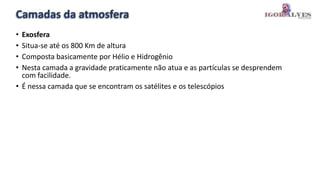 Camadas da atmosfera
• Exosfera
• Situa-se até os 800 Km de altura
• Composta basicamente por Hélio e Hidrogênio
• Nesta camada a gravidade praticamente não atua e as partículas se desprendem
com facilidade.
• É nessa camada que se encontram os satélites e os telescópios
 
