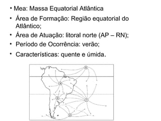 • Mea: Massa Equatorial Atlântica
• Área de Formação: Região equatorial do
Atlântico;
• Área de Atuação: litoral norte (AP – RN);
• Período de Ocorrência: verão;
• Características: quente e úmida.
 