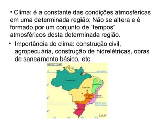 • Clima: é a constante das condições atmosféricas
em uma determinada região; Não se altera e é
formado por um conjunto de “tempos”
atmosféricos desta determinada região.
• Importância do clima: construção civil,
agropecuária, construção de hidrelétricas, obras
de saneamento básico, etc.
 