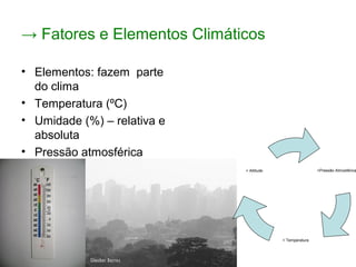 → Fatores e Elementos Climáticos
• Elementos: fazem parte
do clima
• Temperatura (ºC)
• Umidade (%) – relativa e
absoluta
• Pressão atmosférica
(atm) – quanto menor a
pressão, em geral,
menores serão as
temperaturas.
<Pressão Atmosférica
< Temperatura
> Altitude
 