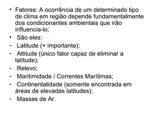 • Fatores: A ocorrência de um determinado tipo
de clima em região depende fundamentalmente
dos condicionantes ambientais que irão
influencia-lo;
• São eles:
- Latitude (+ importante);
- Altitude (único fator capaz de eliminar a
latitude);
- Relevo;
- Maritimidade / Correntes Marítimas;
- Continentalidade (somente encontrada em
áreas de elevadas latitudes);
- Massas de Ar.
 