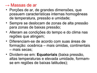 → Massas de ar
• Porções de ar, de grandes dimensões, que
possuem características internas homogêneas
de temperatura, pressão e umidade;
• Sempre se deslocam de zonas de alta pressão
para zonas de baixas pressão;
• Alteram as condições do tempo e do clima nas
regiões que atingem;
• Diferenciam-se de acordo com suas áreas de
formação: oceânica – mais úmidas, continentais
– mais secas;
• Dividem-se em: Equatoriais (baixa pressão,
altas temperaturas e elevada umidade, formam-
se em regiões de baixas latitudes);
 