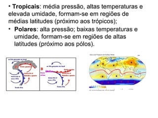 • Tropicais: média pressão, altas temperaturas e
elevada umidade, formam-se em regiões de
médias latitudes (próximo aos trópicos);
• Polares: alta pressão; baixas temperaturas e
umidade, formam-se em regiões de altas
latitudes (próximo aos pólos).
 