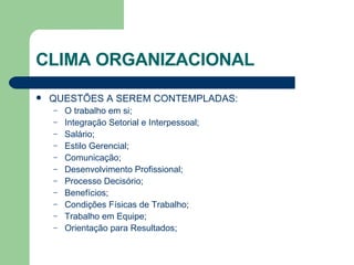 CLIMA ORGANIZACIONAL QUESTÕES A SEREM CONTEMPLADAS: O trabalho em si; Integração Setorial e Interpessoal; Salário; Estilo Gerencial; Comunicação; Desenvolvimento Profissional; Processo Decisório; Benefícios; Condições Físicas de Trabalho; Trabalho em Equipe; Orientação para Resultados; 