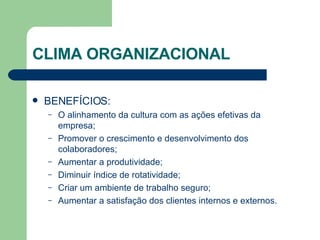 CLIMA ORGANIZACIONAL BENEFÍCIOS: O alinhamento da cultura com as ações efetivas da empresa; Promover o crescimento e desenvolvimento dos colaboradores; Aumentar a produtividade; Diminuir índice de rotatividade; Criar um ambiente de trabalho seguro; Aumentar a satisfação dos clientes internos e externos. 