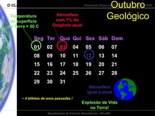 Outubro Geológico Seg Ter Qua Qui Sex Sáb Dom 01 02 03 04 05 06 07 08 09 10 11 12 13 14 15 16 17 18 19 20 21 22 23 24 25 26 27 28 29 30 31 Temperatura na superfície da Terra = 50 C ~ 4 bilhões de anos passados ! Atmosfera com 1% do Oxigênio atual Atmosfera igual à atual Explosão de Vida na Terra! 