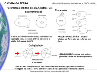 Parâmetros orbitais de  MILANKOVITCH Sem a Lua a obliquidade da Terra variaria caóticamente, gerando dramáticas variações no clima. Talvez sem nossa Lua a vida poderia não existir na Terra.  Com a máxima excentricidade, a diferença da radiação solar recebida entre o periélio e o afélio é de cerca de 30%  OBLIQUIDADE - torque dos outros planetas causa um spinning do eixo. PRECESSÃO ELÍPTICA - a órbita eliptica da Terra gira ao redor de um foco. Obliqüidade  Excentricidade Precessão  