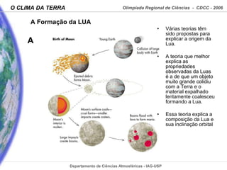 A Formação da LUA Várias teorias têm sido propostas para explicar a origem da Lua.  A teoria que melhor explica as propriedades observadas da Luas é a de que um objeto muito grande colidiu com a Terra e o material expalhado lentamente coalesceu formando a Lua.  Essa teoria explica a composição da Lua e sua inclinação orbital 