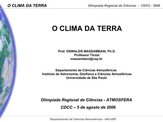 O CLIMA DA TERRA Prof. OSWALDO MASSAMBANI, Ph.D. Professor Titular [email_address]   Departamento de Ciências Atmosféricas  Instituto de Astronomia, Geofísica e Ciências Atmosféricas Universidade de São Paulo  Olimpíada Regional de Ciências  - ATMOSFERA  CDCC – 5 de agosto de  2006 