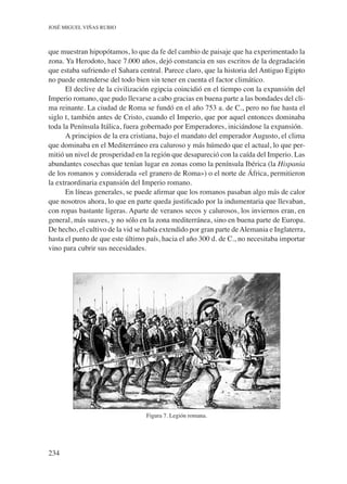 234
José Miguel Viñas Rubio
que muestran hipopótamos, lo que da fe del cambio de paisaje que ha experimentado la
zona. Ya Herodoto, hace 7.000 años, dejó constancia en sus escritos de la degradación
que estaba sufriendo el Sahara central. Parece claro, que la historia del Antiguo Egipto
no puede entenderse del todo bien sin tener en cuenta el factor climático.
El declive de la civilización egipcia coincidió en el tiempo con la expansión del
Imperio romano, que pudo llevarse a cabo gracias en buena parte a las bondades del cli-
ma reinante. La ciudad de Roma se fundó en el año 753 a. de C., pero no fue hasta el
siglo i, también antes de Cristo, cuando el Imperio, que por aquel entonces dominaba
toda la Península Itálica, fuera gobernado por Emperadores, iniciándose la expansión.
A principios de la era cristiana, bajo el mandato del emperador Augusto, el clima
que dominaba en el Mediterráneo era caluroso y más húmedo que el actual, lo que per-
mitió un nivel de prosperidad en la región que desapareció con la caída del Imperio. Las
abundantes cosechas que tenían lugar en zonas como la península Ibérica (la Hispania
de los romanos y considerada «el granero de Roma») o el norte de África, permitieron
la extraordinaria expansión del Imperio romano.
En líneas generales, se puede afirmar que los romanos pasaban algo más de calor
que nosotros ahora, lo que en parte queda justificado por la indumentaria que llevaban,
con ropas bastante ligeras. Aparte de veranos secos y calurosos, los inviernos eran, en
general, más suaves, y no sólo en la zona mediterránea, sino en buena parte de Europa.
De hecho, el cultivo de la vid se había extendido por gran parte deAlemania e Inglaterra,
hasta el punto de que este último país, hacia el año 300 d. de C., no necesitaba importar
vino para cubrir sus necesidades.
Figura 7. Legión romana.
 