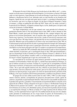 235
EL CLIMA DE LA TIERRAA LO LARGO DE LA HISTORIA
El llamado Período Cálido Romano tocó techo hacia el año 400 d. de C., y cierta-
mente esa fecha marca el principio del fin del Imperio. Los inviernos se fueron volviendo
cada vez más rigurosos, especialmente en el norte de Europa, lo que forzó a los pueblos
bárbaros a desplazarse hacia el sur, abriendo cada vez más brechas en las fronteras del
Imperio.Aparte de esto, un siglo más tarde, hacia el siglo v, se produjo la llamada plaga
de Justiniano, que tuvo su origen en Egipto, de ahí pasó al Imperio bizantino y luego
al romano, y redujo su población del orden del 50%. Entre esto, las malas cosechas y
la presión de los bárbaros, el Imperio romano llegó a su fin, dando paso a la época más
oscura de la historia: la Edad Media.
Las bajas temperaturas con las que arrancó este vasto periodo de la historia no
perduraron durante todo él. Fue únicamente hasta el año 1000; es decir, durante la Alta
Edad Media, cuando gran parte de Europa tiritaba de frío, aunque tampoco hay que
pensar en un invierno permanente, sino en muchos años seguidos en que los inviernos
fueron muy rigurosos, con frecuentes olas de frío, siendo el resto de las estaciones más
secas que lluviosas. De todas formas, este período frío no tuvo en toda Europa la misma
duración. Mientras que en Escandinavia el clima se fue suavizando hacia el año 700, en
Centroeuropa la transición del frío al calor se postergó hasta los tiempos de Carlomagno;
es decir, de mediados del siglo octavo a principios del noveno, mientras que en la penín-
sula Ibérica no fue hasta principios del siglo xi cuando se recuperaron las temperaturas.
Hacia el ya citado año 700, en latitudes altas del hemisferio norte se inicia un período
cálido bastante excepcional, que se prolongaría hasta el año 1200 aproximadamente y
que en climatología recibe el nombre de Pequeño Óptimo Climático o Medieval. En la
actualidad hay un gran debate científico sobre si en dicho período el calentamiento era
de mayor o menor magnitud que el que nos está tocando vivir.
La suavidad de los inviernos de aquel entonces permitió al vikingo Erik El Rojo
instalarse en Groenlandia a finales del siglo x, a donde huyó procedente de Noruega, ya
que le habían acusado de asesinato. Cuando él y la gente que le acompañaba avistaron
aquel nuevo territorio, le bautizaron como Groenlandia, que literalmente significa «tierra
verde». No es que toda aquella inmensa isla, hoy cubierta en gran parte por una gruesa
capa de hielo, estuviera cubierta de verdes pastos, pero en la zona costera sí que debía de
dominar ese tipo de paisaje, lo que junto a un clima no demasiado hostil, permitió a Erik
El Rojo y a los suyos asentarse allí de forma permanente y establecer una primera colonia.
El apogeo de esa fase cálida ocurrió entre los años 1100 y 1300. Las altas tempe-
raturas vinieron, además, acompañadas de generosas precipitaciones siendo, aparte de
caluroso, un período excepcionalmente húmedo. Todo esto tuvo una notable incidencia en
la producción agrícola y ganadera. Concretamente en la península Ibérica coincide con la
aparición de la Mesta –forma coloquial con la que se conoce a «El Honrado Concejo de
la Mesta de los pastores de Castilla»–, una serie de privilegios reales que, aprovechan-
do la bonanza en el clima y los abundantes pastos, favorecieron la producción de la lana
y su exportación a Europa. La Mesta se funda 1273, bajo la protección de Alfonso X El
Sabio, y no fue suprimida hasta el siglo xix. El establecimiento de una serie de cañadas
reales permitía la trashumancia de las ovejas desde los pastos de Extremadura y La
Mancha en invierno a los de las zonas castellanas de más al norte en verano.
 