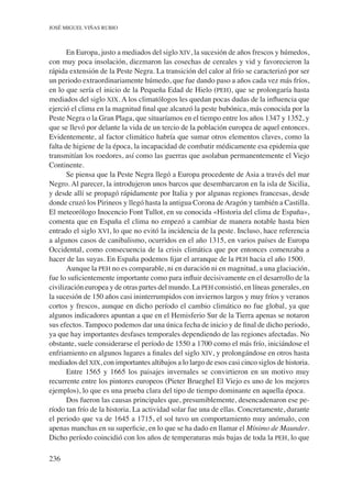236
José Miguel Viñas Rubio
En Europa, justo a mediados del siglo xiv, la sucesión de años frescos y húmedos,
con muy poca insolación, diezmaron las cosechas de cereales y vid y favorecieron la
rápida extensión de la Peste Negra. La transición del calor al frío se caracterizó por ser
un periodo extraordinariamente húmedo, que fue dando paso a años cada vez más fríos,
en lo que sería el inicio de la Pequeña Edad de Hielo (peh), que se prolongaría hasta
mediados del siglo xix. A los climatólogos les quedan pocas dudas de la influencia que
ejerció el clima en la magnitud final que alcanzó la peste bubónica, más conocida por la
Peste Negra o la Gran Plaga, que situaríamos en el tiempo entre los años 1347 y 1352, y
que se llevó por delante la vida de un tercio de la población europea de aquel entonces.
Evidentemente, al factor climático habría que sumar otros elementos claves, como la
falta de higiene de la época, la incapacidad de combatir médicamente esa epidemia que
transmitían los roedores, así como las guerras que asolaban permanentemente el Viejo
Continente.
Se piensa que la Peste Negra llegó a Europa procedente de Asia a través del mar
Negro. Al parecer, la introdujeron unos barcos que desembarcaron en la isla de Sicilia,
y desde allí se propagó rápidamente por Italia y por algunas regiones francesas, desde
donde cruzó los Pirineos y llegó hasta la antigua Corona deAragón y también a Castilla.
El meteorólogo Inocencio Font Tullot, en su conocida «Historia del clima de España»,
comenta que en España el clima no empezó a cambiar de manera notable hasta bien
entrado el siglo xvi, lo que no evitó la incidencia de la peste. Incluso, hace referencia
a algunos casos de canibalismo, ocurridos en el año 1315, en varios países de Europa
Occidental, como consecuencia de la crisis climática que por entonces comenzaba a
hacer de las suyas. En España podemos fijar el arranque de la peh hacia el año 1500.
Aunque la peh no es comparable, ni en duración ni en magnitud, a una glaciación,
fue lo suficientemente importante como para influir decisivamente en el desarrollo de la
civilización europea y de otras partes del mundo. La peh consistió, en líneas generales, en
la sucesión de 150 años casi ininterrumpidos con inviernos largos y muy fríos y veranos
cortos y frescos, aunque en dicho período el cambio climático no fue global, ya que
algunos indicadores apuntan a que en el Hemisferio Sur de la Tierra apenas se notaron
sus efectos. Tampoco podemos dar una única fecha de inicio y de final de dicho periodo,
ya que hay importantes desfases temporales dependiendo de las regiones afectadas. No
obstante, suele considerarse el período de 1550 a 1700 como el más frío, iniciándose el
enfriamiento en algunos lugares a finales del siglo xiv, y prolongándose en otros hasta
mediados del xix, con importantes altibajos a lo largo de esos casi cinco siglos de historia.
Entre 1565 y 1665 los paisajes invernales se convirtieron en un motivo muy
recurrente entre los pintores europeos (Pieter Brueghel El Viejo es uno de los mejores
ejemplos), lo que es una prueba clara del tipo de tiempo dominante en aquella época.
Dos fueron las causas principales que, presumiblemente, desencadenaron ese pe-
ríodo tan frío de la historia. La actividad solar fue una de ellas. Concretamente, durante
el periodo que va de 1645 a 1715, el sol tuvo un comportamiento muy anómalo, con
apenas manchas en su superficie, en lo que se ha dado en llamar el Mínimo de Maunder.
Dicho período coincidió con los años de temperaturas más bajas de toda la peh, lo que
 