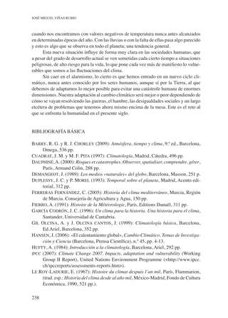 238
José Miguel Viñas Rubio
cuando nos encontramos con valores negativos de temperatura nunca antes alcanzados
en determinadas épocas del año. Con las lluvias o con la falta de ellas pasa algo parecido
y esto es algo que se observa en todo el planeta; una tendencia general.
Esta nueva situación influye de forma muy clara en las sociedades humanas, que
a pesar del grado de desarrollo actual se ven sometidas cada cierto tiempo a situaciones
peligrosas, de alto riesgo para la vida, lo que pone cada vez más de manifiesto lo vulne-
rables que somos a las fluctuaciones del clima.
Sin caer en el alarmismo, lo cierto es que hemos entrado en un nuevo ciclo cli-
mático, nunca antes conocido por los seres humanos, aunque sí por la Tierra, al que
debemos de adaptarnos lo mejor posible para evitar una catástrofe humana de enormes
dimensiones. Nuestra adaptación al cambio climático será mejor o peor dependiendo de
cómo se vayan resolviendo las guerras, el hambre, las desigualdades sociales y un largo
etcétera de problemas que tenemos ahora mismo encima de la mesa. Este es el reto al
que se enfrenta la humanidad en el presente siglo.
BIBLIOGRAFÍA BÁSICA
Barry, R. G. y R. J. Chorley (2009): Atmósfera, tiempo y clima, 9.ª ed., Barcelona,
Omega, 536 pp.
Cuadrat, J. M. y M. F. Pita (1997): Climatología, Madrid, Cátedra, 496 pp.
Dauphiné,A. (2000): Risques et catastrophes. Observer, spatialiser, comprendre, gérer,
París, Armand Colin, 288 pp.
Demangeot, J. (1989): Los medios «naturales» del globo, Barcelona, Masson, 251 p.
Duplessy, J. C. y P. Morel (1993): Temporal sobre el planeta, Madrid, Acento edi-
torial, 312 pp.
Ferreras Fernández, C. (2005): Historia del clima mediterráneo, Murcia, Región
de Murcia. Consejería de Agricultura y Agua, 150 pp.
Fierro, A. (1991): Histoire de la Météorologie, París, Editions Danuël, 311 pp.
García Codrón, J. C. (1996): Un clima para la historia. Una historia para el clima,
Santander, Universidad de Cantabria.
Gil Olcina, A. y J. Olcina cantos, J. (1999): Climatología básica, Barcelona,
Ed.Ariel, Barcelona, 352 pp.
Hansen, J. (2006): «El calentamiento global», Cambio Climático. Temas de Investiga-
ción y Ciencia (Barcelona, Prensa Científica), n.º 45, pp. 4-13.
Hufty, A. (1984): Introducción a la climatología, Barcelona, Ariel, 292 pp.
ipcc (2007): Climate Change 2007. Impacts, adaptation and vulnerability (Working
Group II Report), United Nations Environment Programme (<http://www.ipcc.
ch/ipccreports/assessments-reports.htm>).
Le Roy-Ladurie, E. (1967): Histoire du climat despuis l’an mil, París, Flammarion,
(trad. esp.: Historia del clima desde al año mil, México-Madrid, Fondo de Cultura
Económica, 1990, 521 pp.).
 
