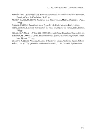 239
EL CLIMA DE LA TIERRAA LO LARGO DE LA HISTORIA
Martín Vide, J. (coord.) (2007): Aspectos económicos del cambio climático, Barcelona,
Estudios Caixa de Cataluña n.º 4, 83 pp.
Medina Isabel, M. (1984): Iniciación a la Meteorología, Madrid, Paraninfo, 6.ª ed.,
268 pp.
Pagney, P. (1994): Les climats de la Terre, 2.ª ed., París, Masson, París, 140 pp.
Pédelaborde, P. (1970): Introduction a l´etude scientifique du climat, París, sedes,
246 pp.
Strahler,A. N yA. H. Strahler (2000): Geografía física, Barcelona, Omega, 636 pp.
Toharia, M. (2006): El Clima. El calentamiento global y el futuro del planeta, Barce-
lona, Debate, 333 pp.
Uriarte, A. (2003): Historia del clima de la Tierra, Vitoria, Gobierno Vasco, 305 pp.
Viñas, J. M. (2007): ¿Estamos cambiando el clima?, 2.ª ed., Madrid, Equipo Sirius.
 