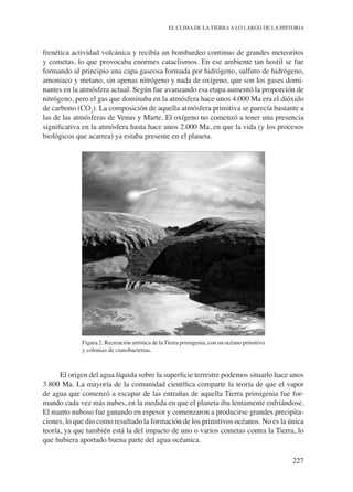 227
EL CLIMA DE LA TIERRAA LO LARGO DE LA HISTORIA
frenética actividad volcánica y recibía un bombardeo continuo de grandes meteoritos
y cometas, lo que provocaba enormes cataclismos. En ese ambiente tan hostil se fue
formando al principio una capa gaseosa formada por hidrógeno, sulfuro de hidrógeno,
amoniaco y metano, sin apenas nitrógeno y nada de oxígeno, que son los gases domi-
nantes en la atmósfera actual. Según fue avanzando esa etapa aumentó la proporción de
nitrógeno, pero el gas que dominaba en la atmósfera hace unos 4.000 Ma era el dióxido
de carbono (CO2
). La composición de aquella atmósfera primitiva se parecía bastante a
las de las atmósferas de Venus y Marte. El oxígeno no comenzó a tener una presencia
significativa en la atmósfera hasta hace unos 2.000 Ma, en que la vida (y los procesos
biológicos que acarrea) ya estaba presente en el planeta.
Figura 2. Recreación artística de la Tierra primigenia, con un océano primitivo
y colonias de cianobacterias.
El origen del agua líquida sobre la superficie terrestre podemos situarlo hace unos
3.800 Ma. La mayoría de la comunidad científica comparte la teoría de que el vapor
de agua que comenzó a escapar de las entrañas de aquella Tierra primigenia fue for-
mando cada vez más nubes, en la medida en que el planeta iba lentamente enfriándose.
El manto nuboso fue ganando en espesor y comenzaron a producirse grandes precipita-
ciones, lo que dio como resultado la formación de los primitivos océanos. No es la única
teoría, ya que también está la del impacto de uno o varios cometas contra la Tierra, lo
que hubiera aportado buena parte del agua océanica.
 