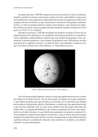 228
José Miguel Viñas Rubio
Se piensa que hace 3.600 Ma surgieron las primeras formas de vida en el planeta.
Aquellos primitivos océanos comenzaron a teñirse de color verde debido a la presencia
de cianobacterias. Estos organismos elementales provocaron un importante cambio en la
composición de la atmósfera, ya que comenzaron a absorber de ella grandes cantidades
de CO2
y la fueron enriqueciendo de oxígeno, hasta llegarse a una situación de equili-
brio similar a la actual, en que la proporción aproximada de nitrógeno/oxígeno en el aire
pasó a ser 78/21 (% en volumen).
Durante los primeros 2.300 Ma del planeta (la mitad de su edad) la Tierra fue un
mundo bastante más cálido que en la actualidad, sin presencia de hielo en su superficie.
Varios indicadores paleoclimáticos sugieren que esto cambió bruscamente en ese mo-
mento de la historia planetaria, y que durante un período de unos 300 millones de años
gran parte de la superficie terrestre se cubrió de hielo, convirtiéndose el planeta en lo
que se ha dado en llamar una «Tierra Blanca» o «Tierra Bola de nieve».
Figura 3. Recreación artística de una «Tierra Blanca».
Tres son las principales hipótesis sobre las causas que pudieron provocar ese cambio
tan radical en el clima terrestre. Una de ellas apunta al impacto de un gran meteorito,
lo que habría generado una capa tan densa de aerosoles en la atmósfera, que habrían
provocando un enfriamiento global, reforzándose a medida que fue apareciendo hielo
y que este fue cubriendo cada vez más zonas, debido al elevado poder reflectante del
citado hielo. La segunda posibilidad es que hubiera aumentado de forma muy impor-
tante la actividad volcánica, lo que habría desencadenado esa primera era glacial. La
tercera hipótesis, propuesta por algunos astrónomos, es que la Tierra atravesó en aquel
momento una nube interestelar de polvo cósmico, bastante densa, lo que habría reducido
significativamente la cantidad de radiación solar incidente en el planeta, con idéntico
resultado: un gran enfriamiento.
 