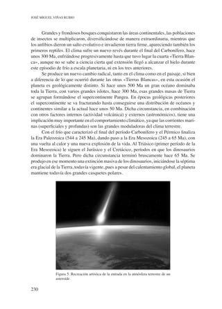 230
José Miguel Viñas Rubio
Grandes y frondosos bosques conquistaron las áreas continentales, las poblaciones
de insectos se multiplicaron, diversificándose de manera extraordinaria, mientras que
los anfibios dieron un salto evolutivo e invadieron tierra firme, apareciendo también los
primeros reptiles. El clima sufre un nuevo revés durante el final del Carbonífero, hace
unos 300 Ma, enfriándose progresivamente hasta que tuvo lugar la cuarta «Tierra Blan-
ca», aunque no se sabe a ciencia cierta qué extensión llegó a alcanzar el hielo durante
este episodio de frío a escala planetaria, ni en los tres anteriores.
Se produce un nuevo cambio radical, tanto en el clima como en el paisaje, si bien
a diferencia de lo que ocurrió durante las otras «Tierras Blancas», en esta ocasión el
planeta es geológicamente distinto. Si hace unos 500 Ma un gran océano dominaba
toda la Tierra, con varios grandes islotes, hace 300 Ma, esas grandes masas de Tierra
se agrupan formándose el supercontinente Pangea. En épocas geológicas posteriores
el supercontinente se va fracturando hasta conseguirse una distribución de océanos y
continentes similar a la actual hace unos 50 Ma. Dicha circunstancia, en combinación
con otros factores internos (actividad volcánica) y externos (astronómicos), tiene una
implicación muy importante en el comportamiento climático, ya que las corrientes mari-
nas (superficiales y profundas) son las grandes moduladoras del clima terrestre. 	
Con el frío que caracterizó el final del período Carbonífero y el Pérmico finaliza
la Era Paleozoica (544 a 245 Ma), dando paso a la Era Mesozoica (245 a 65 Ma), con
una vuelta al calor y una nueva explosión de la vida. Al Triásico (primer período de la
Era Mesozoica) le siguen el Jurásico y el Cretácico, períodos en que los dinosaurios
dominaron la Tierra. Pero dicha circunstancia terminó bruscamente hace 65 Ma. Se
produjo en ese momento una extinción masiva de los dinosaurios, iniciándose la séptima
era glacial de la Tierra, todavía vigente, pues a pesar del calentamiento global, el planeta
mantiene todavía dos grandes casquetes polares.
Figura 5. Recreación artística de la entrada en la atmósfera terrestre de un
asteroide.
 