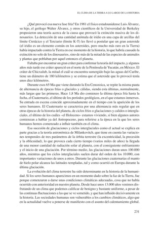 231
EL CLIMA DE LA TIERRAA LO LARGO DE LA HISTORIA
¿Qué provocó esa nueva fase fría? En 1981 el físico estadounidense Luis Álvarez,
su hijo, el geólogo Walter Álvarez, y otros científicos de la Universidad de Berkeley
propusieron una teoría acerca de la causa que provocó la extinción masiva de los di-
nosaurios. La detección de una cantidad anómala de iridio en una capa de arcillas del
límite Cretácico y el Terciario (límite K-T) les llevó a postular que un gran asteroide
(el iridio es un elemento común en los asteroides, pero mucho más raro en la Tierra)
había impactado contra la Tierra en ese momento de la historia, lo que habría causado la
extinción no solo de los dinosaurios, sino de más de la mitad de las especies de animales
y plantas que poblaban por aquel entonces el planeta.
Faltaba por encontrar un gran cráter para confirmar la teoría del impacto, y algunos
años más tarde ese cráter apareció en el norte de la Península de Yucatán, en México. El
cráter de Chicxulub, la mitad el cuál se encuentra sumergido bajo las aguas del Caribe,
tiene un diámetro de 180 kilómetros y se estima que el asteroide que lo provocó tenía
unos diez kilómetros.
Durante esos 65 Ma que viene durando la Era Cenozoica, se repite la misma pauta
de alternancia de épocas frías o glaciales y cálidas, siendo esta últimas, normalmente,
más largas que las primeras. Hace 1,8 Ma dio comienzo la última época fría hasta la
fecha, el Cuaternario, el último de los períodos geológicos, en el que estamos inmersos.
Su entrada en escena coincide aproximadamente en el tiempo con la aparición de los
seres humanos. El Cuaternario se caracteriza por una alternancia más regular que en
otras épocas de la historia del planeta, de ciclos fríos o glaciaciones y calidos o intergla-
ciales, el último de los cuáles –el Holoceno– estamos viviendo, si bien algunos autores
comienzan a hablar ya del Antropoceno, para referirse a la época en la que los seres
humanos hemos comenzado a influir también en el clima.
Esa sucesión de glaciaciones y ciclos interglaciales como el actual se explica en
parte gracias a la teoría astronómica de Milankovitch, que tiene en cuenta las variacio-
nes temporales de tres parámetros de la órbita terrestre (la excentricidad, la precesión
y la oblicuidad), lo que provoca cada cierto tiempo (varios miles de años) la llegada
de una menor cantidad de radiación solar al planeta, con el consiguiente enfriamiento
y el inicio de una glaciación. Por término medio, las glaciaciones duran unos 100.000
años, mientras que los ciclos interglaciales suelen durar del orden de los 10.000, con
importantes variaciones de unos a otros. Durante las glaciaciones cuaternarias el manto
de hielo polar alcanza las latitudes templadas, tal y como ocurrió en Europa durante la
última glaciación.
La evolución del clima terrestre ha sido determinante en la historia de la humani-
dad. Si los seres humanos aparecimos en un momento dado sobre la faz de la Tierra, fue
porque comenzaron a darse unas condiciones climáticas adecuadas, cosa que no había
ocurrido con anterioridad en nuestro planeta. Desde hace unos 13.000 años venimos dis-
frutando de un clima que podemos calificar de benigno y bastante uniforme, a pesar de
las continuas fluctuaciones a las que se ve sometido, y que han influido decisivamente en
la historia. Las sociedades humanas son vulnerables a los cambios climáticos, algo que
en la actualidad vuelve a ponerse de manifiesto con el asunto del calentamiento global.
 