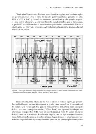 233
EL CLIMA DE LA TIERRAA LO LARGO DE LA HISTORIA
Volviendo a Mesopotamia, los datos paleoclimáticos –registros de lo más variopin-
tos que arrojan pistas sobre el clima del pasado– parecen confirmar que entre los años
5.000 y 3.000 a. de C., y después de una nueva vuelta al frío y a las grandes sequías,
el clima volvió a templarse y a ser más húmedo, caracterizándose por su benignidad,
lo que habría permitido establecer asentamientos permanentes en esas tierras fértiles, a
caballo entre los ríos Tigris y Éufrates. Allí se fundaron las primeras ciudades, las del
imperio de los hititas.
Figura 6. Gráfica que muestra el comportamiento de la temperatura en la Tierra durante los últimos 5.000 años.
Las bandas verdes indican los períodos cálidos. Fuente: Carter (2007).
Paralelamente, en las riberas del río Nilo se unifica el reino de Egipto, ya que con-
fluyen allí diferentes pueblos nómadas que se ven forzados a abandonar la parte oriental
del Sahara. Esto fue así debido a que esa zona empezó a convertirse en un inhóspito
desierto, tras unas prolongadas sequías (El Gran Árido), que algunos climatólogos han
relacionado con episodios de El Niño. En aquella época, el resto del Sahara no era un
desierto como en la actualidad. En el sur de Argelia y en las regiones centrales saha-
rianas había zonas boscosas y abundaba el agua. Repartidos por el actual desierto, hay
montones de yacimientos arqueológicos donde aparecen, por ejemplo, pinturas rupestres
 