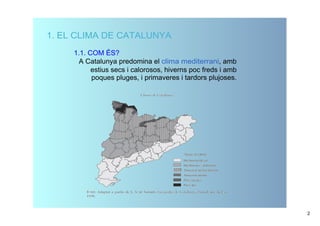 1. EL CLIMA DE CATALUNYA
     1.1. COM ÉS?
       A Catalunya predomina el clima mediterrani, amb 
           estius secs i calorosos, hiverns poc freds i amb  
           poques pluges, i primaveres i tardors plujoses. 




                                                                2
 