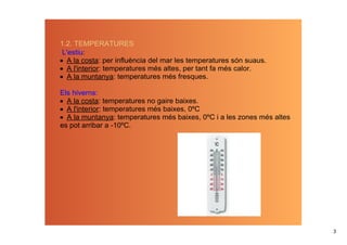 1.2. TEMPERATURES
 L'estiu: 
• A la costa: per influència del mar les temperatures són suaus.
• A l'interior: temperatures més altes, per tant fa més calor.
• A la muntanya: temperatures més fresques.

Els hiverns:
• A la costa: temperatures no gaire baixes.
• A l'interior: temperatures més baixes, 0ºC
• A la muntanya: temperatures més baixes, 0ºC i a les zones més altes 
es pot arribar a ­10ºC.




                                                                         3
 