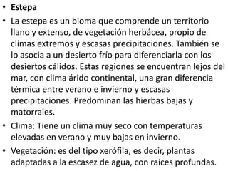• Estepa
• La estepa es un bioma que comprende un territorio
llano y extenso, de vegetación herbácea, propio de
climas extremos y escasas precipitaciones. También se
lo asocia a un desierto frío para diferenciarla con los
desiertos cálidos. Estas regiones se encuentran lejos del
mar, con clima árido continental, una gran diferencia
térmica entre verano e invierno y escasas
precipitaciones. Predominan las hierbas bajas y
matorrales.
• Clima: Tiene un clima muy seco con temperaturas
elevadas en verano y muy bajas en invierno.
• Vegetación: es del tipo xerófila, es decir, plantas
adaptadas a la escasez de agua, con raíces profundas.
 