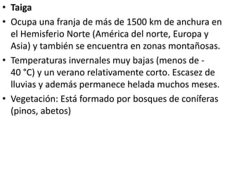 • Taiga
• Ocupa una franja de más de 1500 km de anchura en
el Hemisferio Norte (América del norte, Europa y
Asia) y también se encuentra en zonas montañosas.
• Temperaturas invernales muy bajas (menos de -
40 °C) y un verano relativamente corto. Escasez de
lluvias y además permanece helada muchos meses.
• Vegetación: Está formado por bosques de coníferas
(pinos, abetos)
 