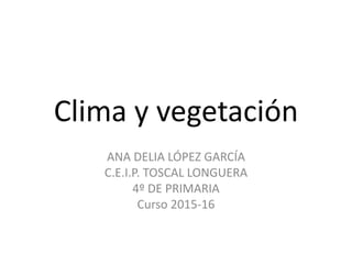 Clima y vegetación
ANA DELIA LÓPEZ GARCÍA
C.E.I.P. TOSCAL LONGUERA
4º DE PRIMARIA
Curso 2015-16
 