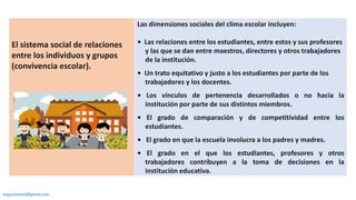 El sistema social de relaciones
entre los individuos y grupos
(convivencia escolar).
Las dimensiones sociales del clima escolar incluyen:
• Las relaciones entre los estudiantes, entre estos y sus profesores
y las que se dan entre maestros, directores y otros trabajadores
de la institución.
• Un trato equitativo y justo a los estudiantes por parte de los
trabajadores y los docentes.
• Los vínculos de pertenencia desarrollados o no hacia la
institución por parte de sus distintos miembros.
• El grado de comparación y de competitividad entre los
estudiantes.
• El grado en que la escuela involucra a los padres y madres.
• El grado en el que los estudiantes, profesores y otros
trabajadores contribuyen a la toma de decisiones en la
institución educativa.
augustozaval@gmail.com
 