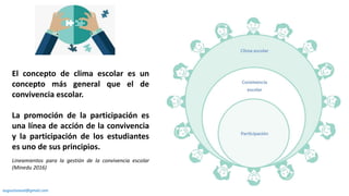 El concepto de clima escolar es un
concepto más general que el de
convivencia escolar.
La promoción de la participación es
una línea de acción de la convivencia
y la participación de los estudiantes
es uno de sus principios.
Lineamientos para la gestión de la convivencia escolar
(Minedu 2016)
augustozaval@gmail.com
 