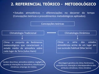 2. REFERENCIAL TEÓRICO - METODOLÓGICO
• Estudos atmosféricos – diferenciações no decorrer do tempo
(Concepções teóricas e procedimentos metodológicos aplicados).
Concepções teóricas
Climatologia Tradicional

Climatologia Dinâmica

Clima: o conjunto de fenômenos
meteorológicos que caracterizam o
estado médio da atmosfera sobre
cada lugar da Terra (Julius Hann)

Clima:
a
série
dos
estados
atmosféricos acima de um lugar em
sua sucessão habitual (Max Sorre)

Caráter descritivo; atmosfera estática; negligência
quanto ás interações na atmosfera; classificações
climáticas; emprego de médias.

Abordagem genética do clima; fenômenos
atmosféricos; interação e interdependência dos
atributos climáticos; ritmo climático

 