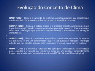 Evolução do Conceito de Clima
•
•
•

•
•
•
•

HANN (1882) - Clima é o conjunto de fenômenos meteorológicos que caracterizam
o estado médio da atmosfera sobre um ponto da superfície terrestre.
KÖPPEN (1906) - Clima é o estado médio e o processo ordinário do tempo em um
lugar determinado, tendo em conta que o tempo muda, porém o clima se mantém
constante - definição que considera implicitamente o dinamismo das situações
atmosféricas.
SORRE (1934) - Clima é o ambiente atmosférico constituído pela série de estados
da atmosfera e em um determinado lugar e sua sucessão habitual - definição
admite que tais estados atmosféricos viriam com o tempo e com um certo ritmo.
OMM - Clima é o conjunto flutuante das condições atmosféricas caracterizadas
pelos estados e evolução do tempo no curso de um período suficientemente
longo, para um domínio espacial determinado (1959). (Normal Climatológica)

 