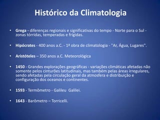 Histórico da Climatologia
• Grega - diferenças regionais e significativas do tempo - Norte para o Sul zonas tórridas, temperadas e frígidas.
• Hipócrates - 400 anos a.C. - 1ª obra de climatologia - "Ar, Água, Lugares".
• Aristóteles – 350 anos a.C. Meteorológica
• 1450 - Grandes explorações geográficas - variações climáticas afetadas não
somente pelos cinturões latitudinais, mas também pelas áreas irregulares,
sendo afetadas pela circulação geral da atmosfera e distribuição e
configuração dos oceanos e continentes.
• 1593 - Termômetro - Galileu Galilei.
• 1643 - Barômetro – Torricelli.

 