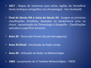 • 1817 - Mapas de isotermas para várias regiões do hemisfério
Norte (enfoque cartográfico em climatologia) - Von Humboldt .
• Final do Século XIX e início do Século XX - Surgem as primeiras
classificações climáticas, baseadas na temperatura e/ou na
chuva - aproximação da Climatologia à Geografia - Classificações
aplicadas à superfície terrestre.
• Anos 30 - Teoria das frentes (Escola Norueguesa) .
• Anos 30 (final) - Introdução da Radio sonda.
• Anos 40 - Utilização do Radar na Meteorologia.
• 1960 - Lançamento do 1º Satélite Meteorológico - TIROS

 