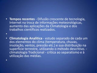 • Tempos recentes - Difusão crescente de tecnologia,
Internet na troca de informações meteorológicas,
aumento das aplicações da Climatologia e dos
trabalhos científicos realizados.
•
• Climatologia Analítica - estudo separado de cada um
dos elementos do clima (temperatura, chuvas,
insolação, ventos, pressão etc.) e sua distribuição na
superfície terrestre, utilizando o método descritivo. climatologia Tradicional - crítica ao separatismo e à
utilização das médias.
•

 