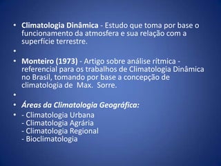 • Climatologia Dinâmica - Estudo que toma por base o
funcionamento da atmosfera e sua relação com a
superfície terrestre.
•
• Monteiro (1973) - Artigo sobre análise rítmica referencial para os trabalhos de Climatologia Dinâmica
no Brasil, tomando por base a concepção de
climatologia de Max. Sorre.
•
• Áreas da Climatologia Geográfica:
• - Climatologia Urbana
- Climatologia Agrária
- Climatologia Regional
- Bioclimatologia

 