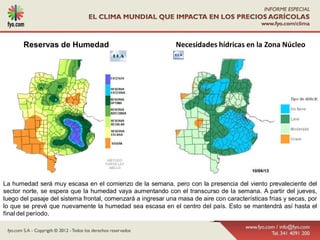 Reservas de Humedad                                    Necesidades hídricas en la Zona Núcleo




La humedad será muy escasa en el comienzo de la semana, pero con la presencia del viento prevaleciente del
sector norte, se espera que la humedad vaya aumentando con el transcurso de la semana. A partir del jueves,
luego del pasaje del sistema frontal, comenzará a ingresar una masa de aire con características frías y secas, por
lo que se prevé que nuevamente la humedad sea escasa en el centro del país. Esto se mantendrá así hasta el
final del período.
 